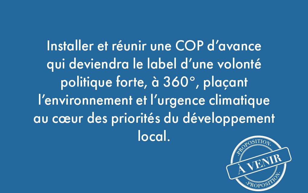 47. Installer et réunir une COP d’avance qui deviendra le label d’une volonté politique forte, à 360°, plaçant l’environnement et l’urgence climatique au cœur des priorités du développement local.